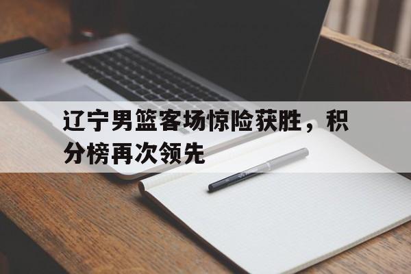 db真人体育官网-辽宁男篮客场惊险获胜，积分榜再次领先